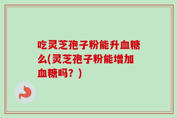 吃灵芝孢子粉能升血糖么(灵芝孢子粉能增加血糖吗？)