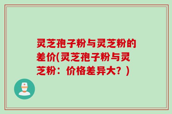 灵芝孢子粉与灵芝粉的差价(灵芝孢子粉与灵芝粉：价格差异大？)