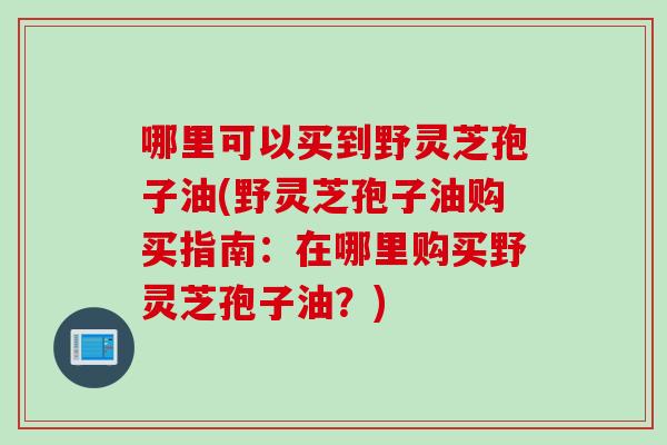 哪里可以买到野灵芝孢子油(野灵芝孢子油购买指南:在哪里购买野灵芝孢子油?) 哪里可以买到野灵芝孢子油(野灵芝孢子油购买指南:在哪里购买野灵芝孢子油?)