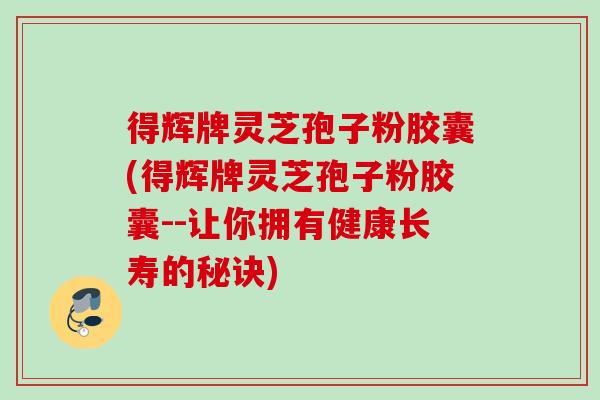 得辉牌灵芝孢子粉胶囊(得辉牌灵芝孢子粉胶囊--让你拥有健康长寿的秘诀)