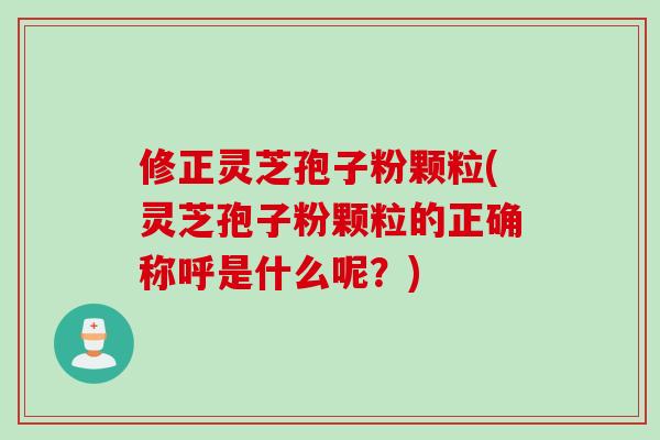 修正灵芝孢子粉颗粒(灵芝孢子粉颗粒的正确称呼是什么呢？)