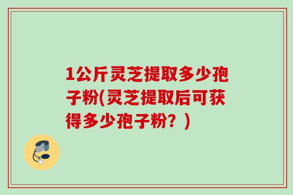 1公斤灵芝提取多少孢子粉(灵芝提取后可获得多少孢子粉？)