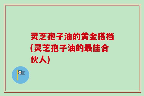 灵芝孢子油的黄金搭档(灵芝孢子油的最佳合伙人)