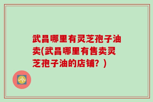 武昌哪里有灵芝孢子油卖(武昌哪里有售卖灵芝孢子油的店铺？)