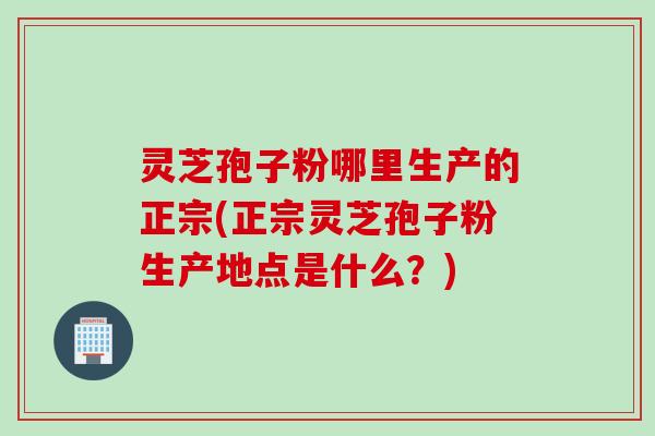 灵芝孢子粉哪里生产的正宗(正宗灵芝孢子粉生产地点是什么?) 灵芝孢子粉哪里生产的正宗(正宗灵芝孢子粉生产地点是什么?)