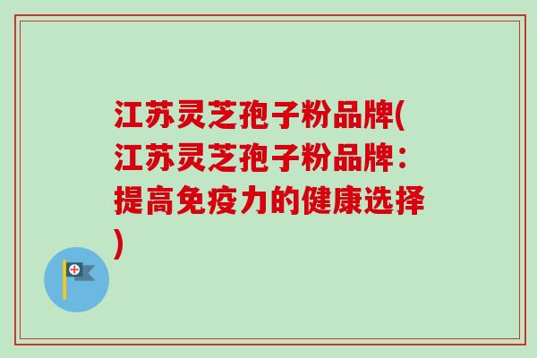 江苏灵芝孢子粉品牌(江苏灵芝孢子粉品牌：提高免疫力的健康选择)