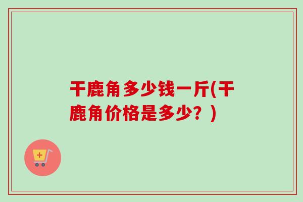 干鹿角多少钱一斤(干鹿角价格是多少？)