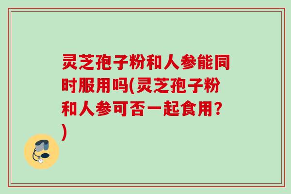 灵芝孢子粉和人参能同时服用吗(灵芝孢子粉和人参可否一起食用？)