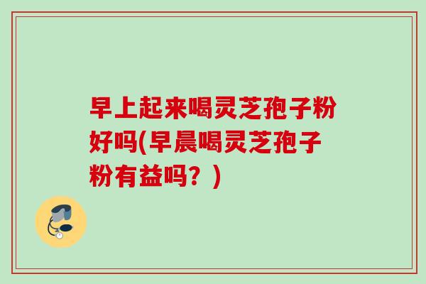 早上起来喝灵芝孢子粉好吗(早晨喝灵芝孢子粉有益吗？)