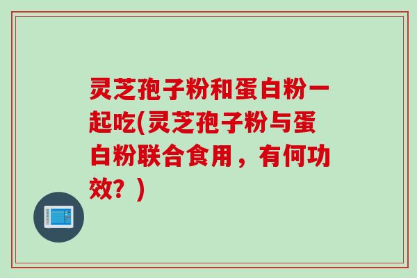 灵芝孢子粉和蛋白粉一起吃(灵芝孢子粉与蛋白粉联合食用，有何功效？)