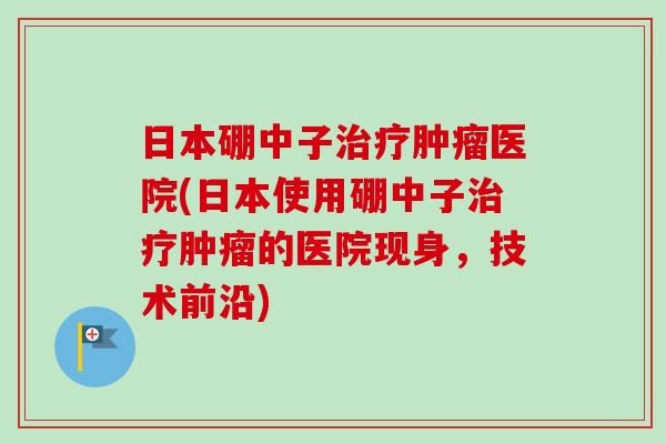 日本硼中子治疗肿瘤医院(日本使用硼中子治疗肿瘤的医院现身，技术前沿)