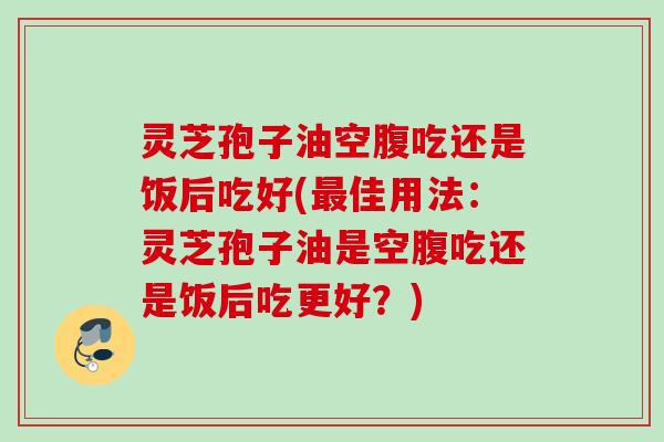 灵芝孢子油空腹吃还是饭后吃好(最佳用法：灵芝孢子油是空腹吃还是饭后吃更好？)