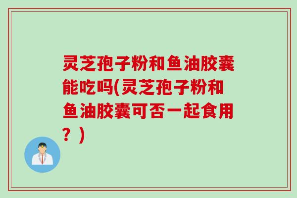 灵芝孢子粉和鱼油胶囊能吃吗(灵芝孢子粉和鱼油胶囊可否一起食用？)