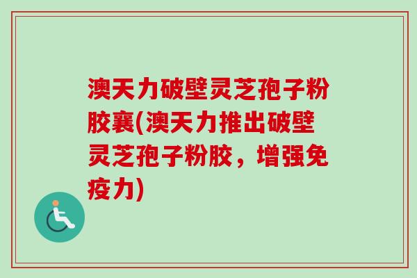澳天力破壁灵芝孢子粉胶襄(澳天力推出破壁灵芝孢子粉胶，增强免疫力)