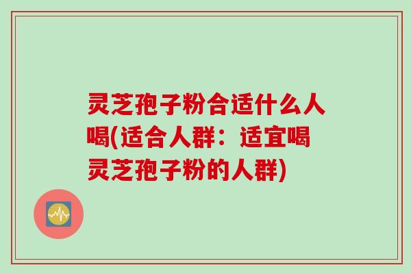 灵芝孢子粉合适什么人喝(适合人群：适宜喝灵芝孢子粉的人群)