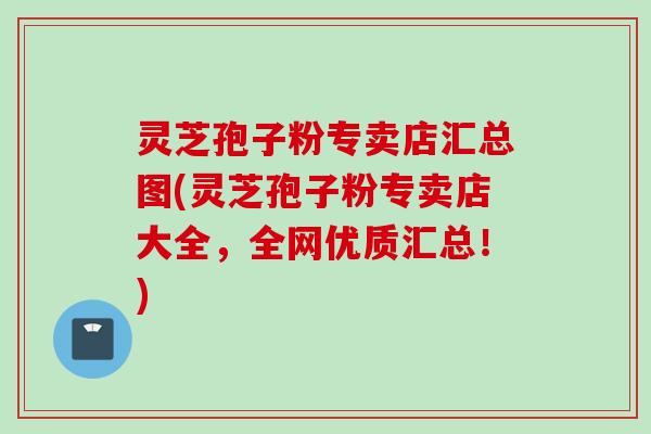 灵芝孢子粉专卖店汇总图(灵芝孢子粉专卖店大全，全网优质汇总！)