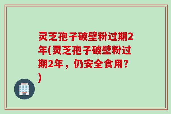 灵芝孢子破壁粉过期2年(灵芝孢子破壁粉过期2年，仍安全食用？)