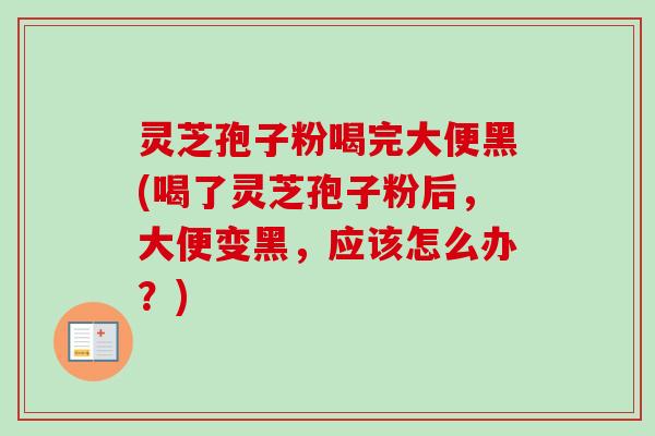 灵芝孢子粉喝完大便黑(喝了灵芝孢子粉后，大便变黑，应该怎么办？)