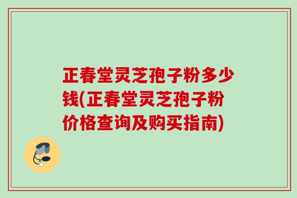 正春堂灵芝孢子粉多少钱(正春堂灵芝孢子粉价格查询及购买指南) 正春堂灵芝孢子粉多少钱(正春堂灵芝孢子粉价格查询及购买指南)