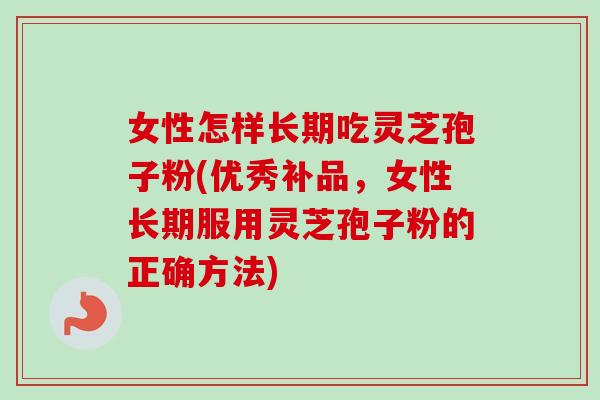 女性怎样长期吃灵芝孢子粉(优秀补品，女性长期服用灵芝孢子粉的正确方法)
