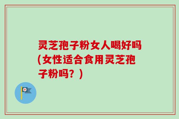 灵芝孢子粉女人喝好吗(女性适合食用灵芝孢子粉吗？)