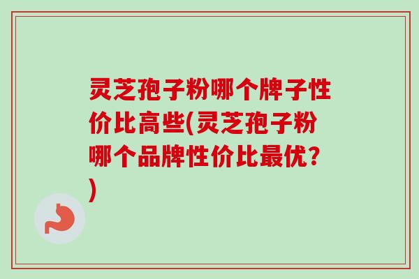 灵芝孢子粉哪个牌子性价比高些(灵芝孢子粉哪个品牌性价比最优？)