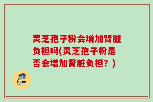 灵芝孢子粉会增加肾脏负担吗(灵芝孢子粉是否会增加肾脏负担？)