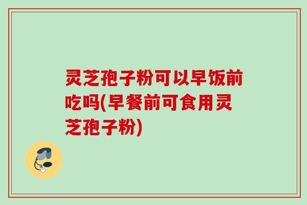 灵芝孢子粉可以早饭前吃吗(早餐前可食用灵芝孢子粉)