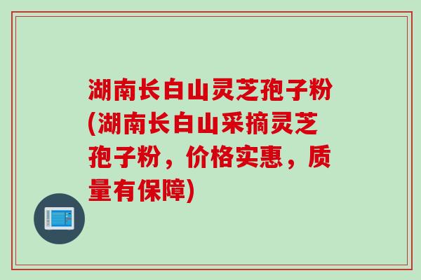 湖南长白山灵芝孢子粉(湖南长白山采摘灵芝孢子粉，价格实惠，质量有保障)