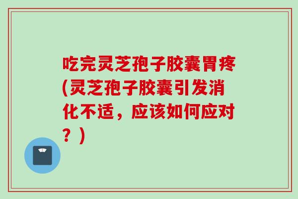 吃完灵芝孢子胶囊胃疼(灵芝孢子胶囊引发消化不适，应该如何应对？)