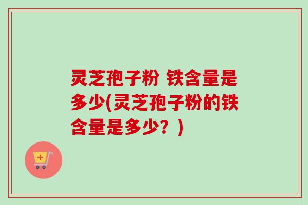 灵芝孢子粉 铁含量是多少(灵芝孢子粉的铁含量是多少？)