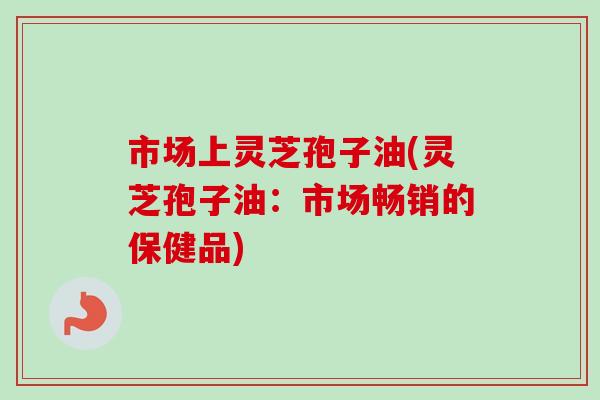市场上灵芝孢子油(灵芝孢子油:市场畅销的保健品) 市场上灵芝孢子油(灵芝孢子油:市场畅销的保健品)