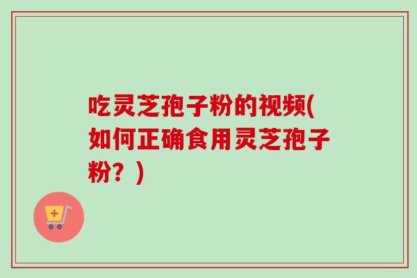 吃灵芝孢子粉的视频(如何正确食用灵芝孢子粉？)