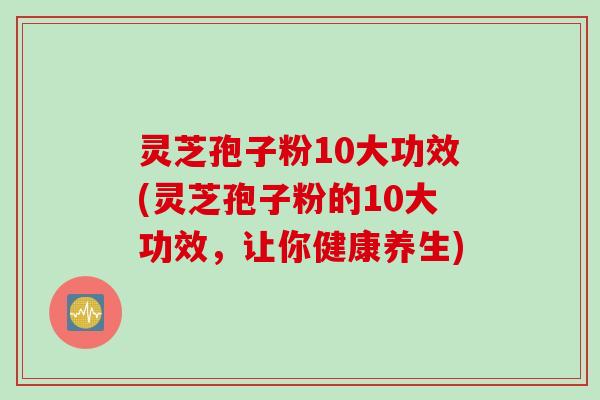 灵芝孢子粉10大功效(灵芝孢子粉的10大功效，让你健康养生)