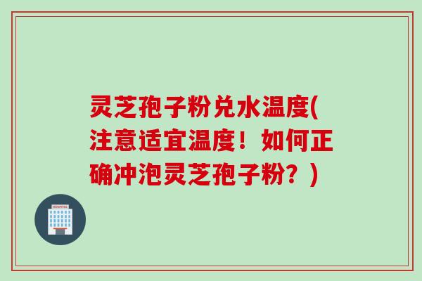 灵芝孢子粉兑水温度(注意适宜温度！如何正确冲泡灵芝孢子粉？)