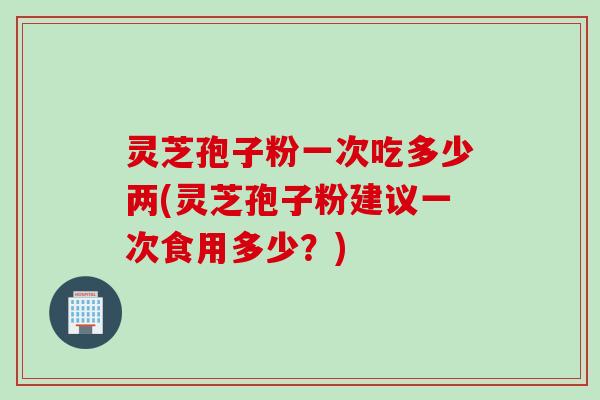 灵芝孢子粉一次吃多少两(灵芝孢子粉建议一次食用多少？)
