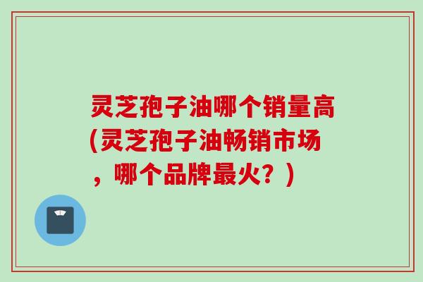 灵芝孢子油哪个销量高(灵芝孢子油畅销市场，哪个品牌最火？)