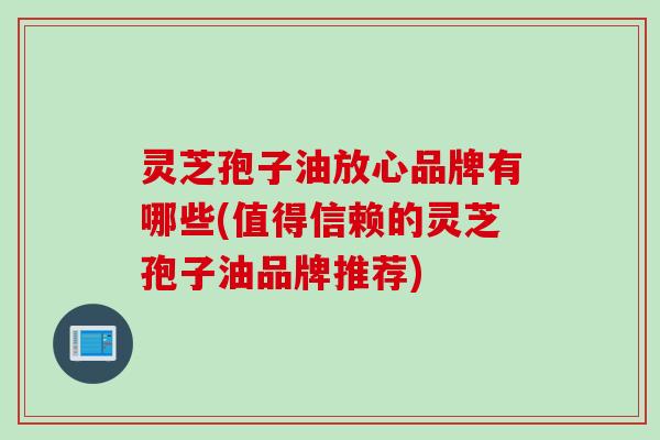 灵芝孢子油放心品牌有哪些(值得信赖的灵芝孢子油品牌推荐)