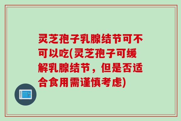 灵芝孢子乳腺结节可不可以吃(灵芝孢子可缓解乳腺结节，但是否适合食用需谨慎考虑)