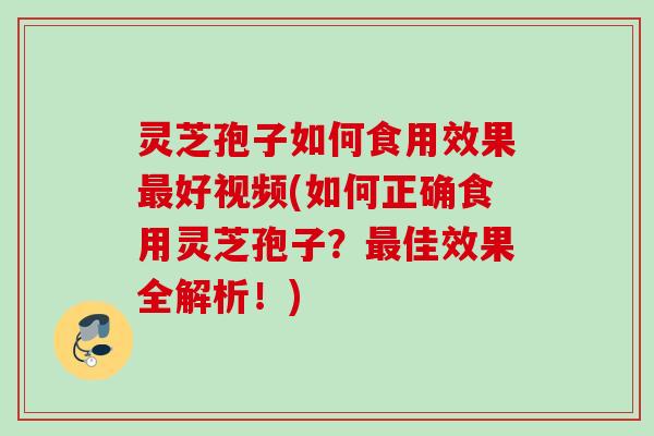 灵芝孢子如何食用效果最好视频(如何正确食用灵芝孢子？最佳效果全解析！)