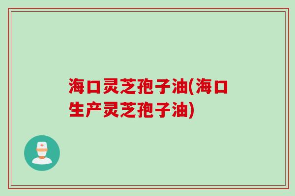 海口灵芝孢子油(海口生产灵芝孢子油)