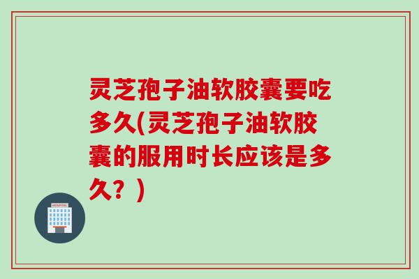 灵芝孢子油软胶囊要吃多久(灵芝孢子油软胶囊的服用时长应该是多久？)