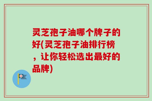 灵芝孢子油哪个牌子的好(灵芝孢子油排行榜，让你轻松选出最好的品牌)