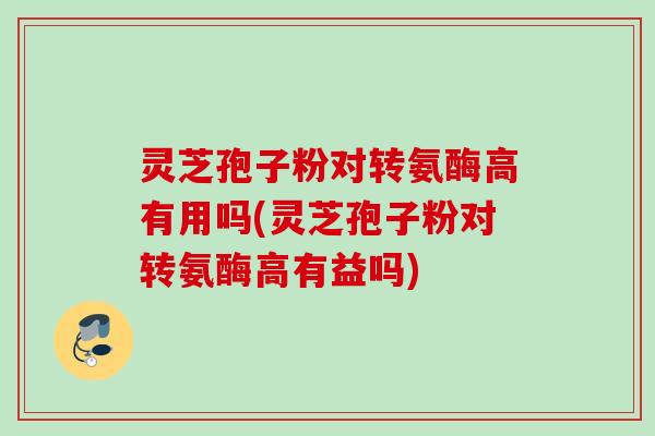 灵芝孢子粉对转氨酶高有用吗(灵芝孢子粉对转氨酶高有益吗)