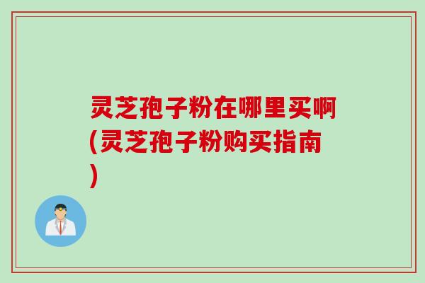 灵芝孢子粉在哪里买啊(灵芝孢子粉购买指南)