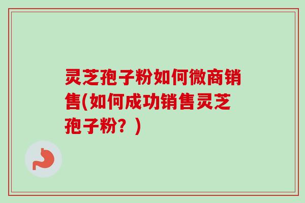 灵芝孢子粉如何微商销售(如何成功销售灵芝孢子粉？)