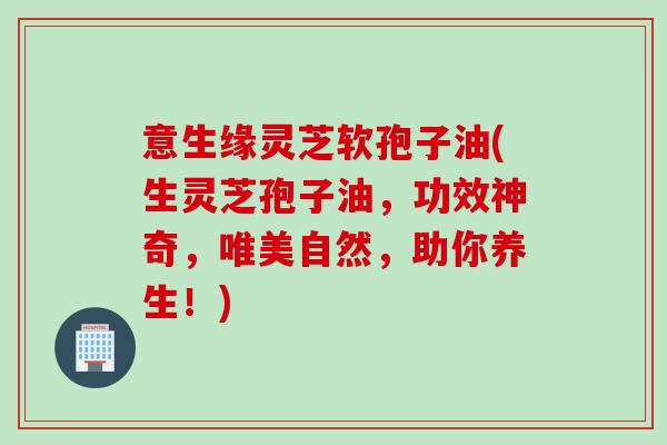 意生缘灵芝软孢子油(生灵芝孢子油，功效神奇，唯美自然，助你养生！)