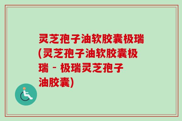 灵芝孢子油软胶囊极瑞(灵芝孢子油软胶囊极瑞 - 极瑞灵芝孢子油胶囊)