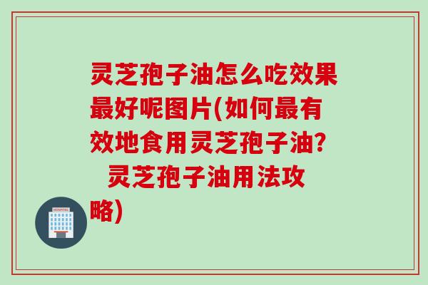 灵芝孢子油怎么吃效果最好呢图片(如何最有效地食用灵芝孢子油？  灵芝孢子油用法攻略)
