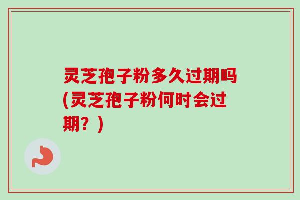 灵芝孢子粉多久过期吗(灵芝孢子粉何时会过期？)